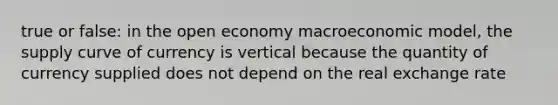 true or false: in the open economy macroeconomic model, the supply curve of currency is vertical because the quantity of currency supplied does not depend on the real exchange rate