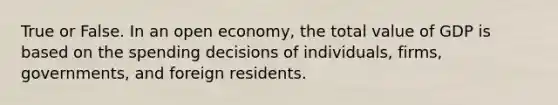 True or False. In an open​ economy, the total value of GDP is based on the spending decisions of​ individuals, firms,​ governments, and foreign residents.