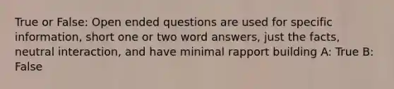 True or False: Open ended questions are used for specific information, short one or two word answers, just the facts, neutral interaction, and have minimal rapport building A: True B: False