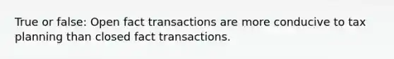 True or false: Open fact transactions are more conducive to tax planning than closed fact transactions.