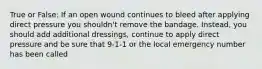 True or False: If an open wound continues to bleed after applying direct pressure you shouldn't remove the bandage. Instead, you should add additional dressings, continue to apply direct pressure and be sure that 9-1-1 or the local emergency number has been called