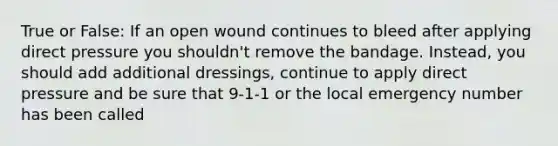 True or False: If an open wound continues to bleed after applying direct pressure you shouldn't remove the bandage. Instead, you should add additional dressings, continue to apply direct pressure and be sure that 9-1-1 or the local emergency number has been called