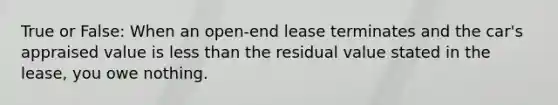 True or False: When an open-end lease terminates and the car's appraised value is less than the residual value stated in the lease, you owe nothing.