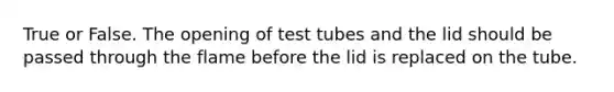 True or False. The opening of test tubes and the lid should be passed through the flame before the lid is replaced on the tube.