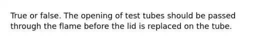 True or false. The opening of test tubes should be passed through the flame before the lid is replaced on the tube.