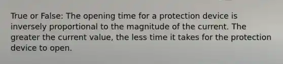 True or False: The opening time for a protection device is inversely proportional to the magnitude of the current. The greater the current value, the less time it takes for the protection device to open.