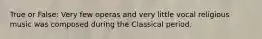 True or False: Very few operas and very little vocal religious music was composed during the Classical period.