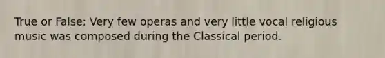 True or False: Very few operas and very little vocal religious music was composed during the Classical period.