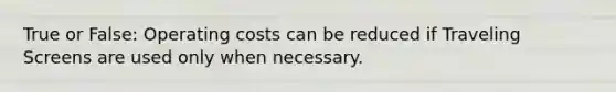 True or False: Operating costs can be reduced if Traveling Screens are used only when necessary.