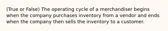 (True or False) The operating cycle of a merchandiser begins when the company purchases inventory from a vendor and ends when the company then sells the inventory to a customer.