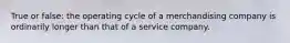 True or false: the operating cycle of a merchandising company is ordinarily longer than that of a service company.