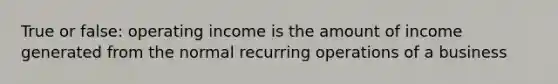 True or false: operating income is the amount of income generated from the normal recurring operations of a business