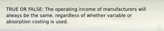 TRUE OR FALSE: The operating income of manufacturers will always be the​ same, regardless of whether variable or absorption costing is used.