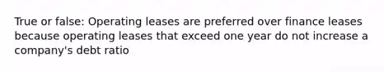 True or false: Operating leases are preferred over finance leases because operating leases that exceed one year do not increase a company's debt ratio