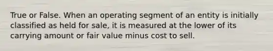 True or False. When an operating segment of an entity is initially classified as held for sale, it is measured at the lower of its carrying amount or fair value minus cost to sell.