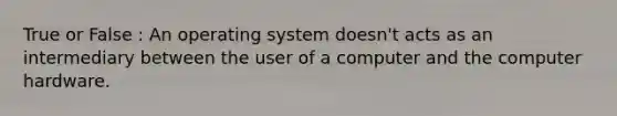 True or False : An operating system doesn't acts as an intermediary between the user of a computer and the computer hardware.