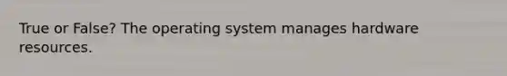 True or False? The operating system manages hardware resources.