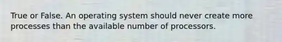 True or False. An operating system should never create more processes than the available number of processors.