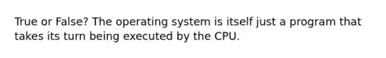 True or False? The operating system is itself just a program that takes its turn being executed by the CPU.