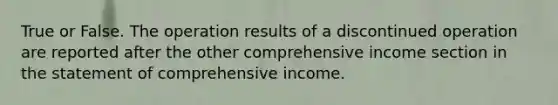 True or False. The operation results of a discontinued operation are reported after the other comprehensive income section in the statement of comprehensive income.