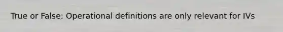 True or False: Operational definitions are only relevant for IVs