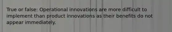 True or false: Operational innovations are more difficult to implement than product innovations as their benefits do not appear immediately.