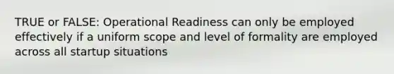 TRUE or FALSE: Operational Readiness can only be employed effectively if a uniform scope and level of formality are employed across all startup situations