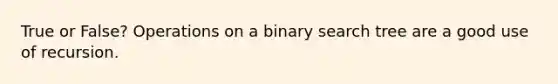 True or False? Operations on a binary search tree are a good use of recursion.