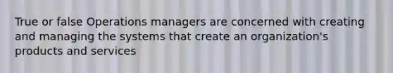 True or false Operations managers are concerned with creating and managing the systems that create an organization's products and services