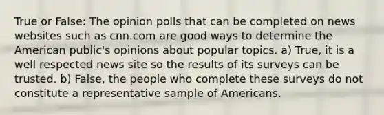 True or False: The opinion polls that can be completed on news websites such as cnn.com are good ways to determine the American public's opinions about popular topics. a) True, it is a well respected news site so the results of its surveys can be trusted. b) False, the people who complete these surveys do not constitute a representative sample of Americans.