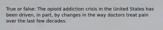 True or false: The opioid addiction crisis in the United States has been driven, in part, by changes in the way doctors treat pain over the last few decades.