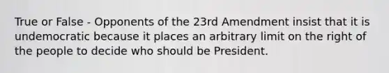 True or False - Opponents of the 23rd Amendment insist that it is undemocratic because it places an arbitrary limit on the right of the people to decide who should be President.