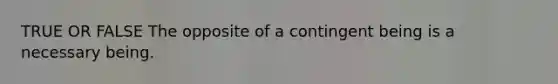 TRUE OR FALSE The opposite of a contingent being is a necessary being.