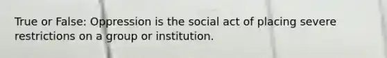 True or False: Oppression is the social act of placing severe restrictions on a group or institution.