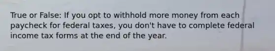 True or False: If you opt to withhold more money from each paycheck for federal taxes, you don't have to complete federal income tax forms at the end of the year.