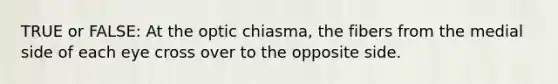 TRUE or FALSE: At the optic chiasma, the fibers from the medial side of each eye cross over to the opposite side.