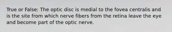 True or False: The optic disc is medial to the fovea centralis and is the site from which nerve fibers from the retina leave the eye and become part of the optic nerve.