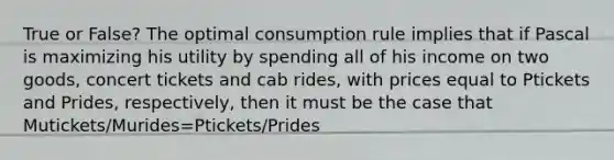 True or False? The optimal consumption rule implies that if Pascal is maximizing his utility by spending all of his income on two goods, concert tickets and cab rides, with prices equal to Ptickets and Prides, respectively, then it must be the case that Mutickets/Murides=Ptickets/Prides