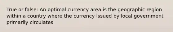 True or false: An optimal currency area is the geographic region within a country where the currency issued by local government primarily circulates