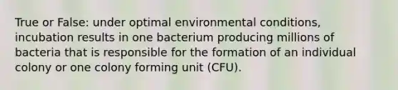 True or False: under optimal environmental conditions, incubation results in one bacterium producing millions of bacteria that is responsible for the formation of an individual colony or one colony forming unit (CFU).