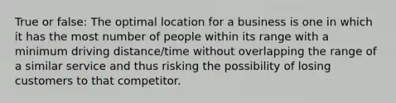 True or false: The optimal location for a business is one in which it has the most number of people within its range with a minimum driving distance/time without overlapping the range of a similar service and thus risking the possibility of losing customers to that competitor.