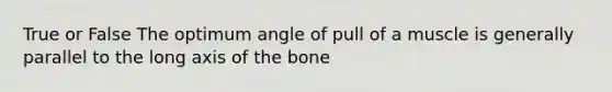 True or False The optimum angle of pull of a muscle is generally parallel to the long axis of the bone