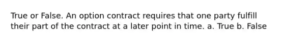 True or False. An option contract requires that one party fulfill their part of the contract at a later point in time. a. True b. False