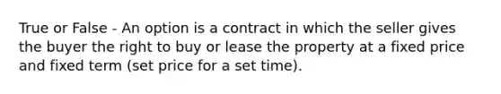 True or False - An option is a contract in which the seller gives the buyer the right to buy or lease the property at a fixed price and fixed term (set price for a set time).