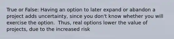 True or False: Having an option to later expand or abandon a project adds​ uncertainty, since you​ don't know whether you will exercise the option. ​ Thus, real options lower the value of​ projects, due to the increased risk