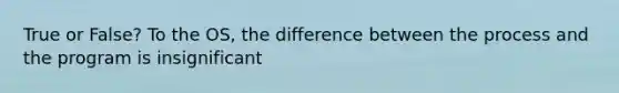 True or False? To the OS, the difference between the process and the program is insignificant