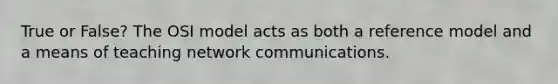 True or False? The OSI model acts as both a reference model and a means of teaching network communications.