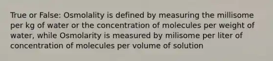 True or False: Osmolality is defined by measuring the millisome per kg of water or the concentration of molecules per weight of water, while Osmolarity is measured by milisome per liter of concentration of molecules per volume of solution