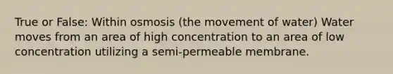 True or False: Within osmosis (the movement of water) Water moves from an area of high concentration to an area of low concentration utilizing a semi-permeable membrane.