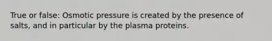 True or false: Osmotic pressure is created by the presence of salts, and in particular by the plasma proteins.